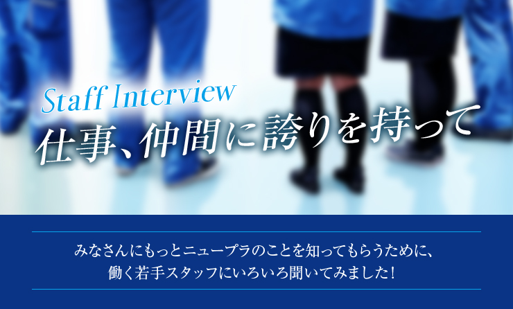 Staff Interview 仕事、仲間に誇りを持って　みなさんにもっとニュープラのことを知ってもらうために、働く若手スタッフにいろいろ聞いてみました！